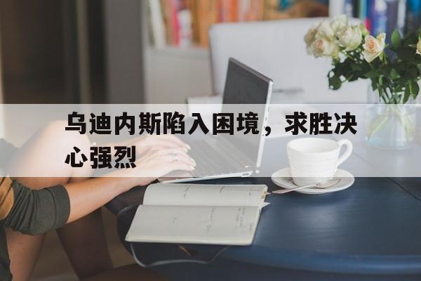 关于乌迪内斯陷入困境，求胜决心强烈的信息
